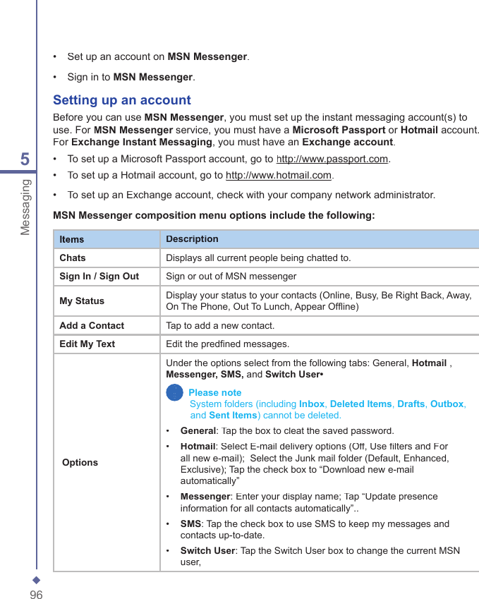 965Messaging&bull;   Set up an account on MSN Messenger.&bull;   Sign in to MSN Messenger.Setting up an  accountBefore you can use MSN Messenger, you must set up the instant messaging account(s) to use. For MSN Messenger service, you must have a MSN Messenger service, you must have a MSN MessengerMicrosoft Passport or Hotmail account. For Exchange Instant Messaging, you must have an Exchange account.&bull;   To set up a Microsoft Passport account, go to http://www.passport.comhttp://www.passport.com.&bull;   To set up a Hotmail account, go to http://www.hotmail.comhttp://www.hotmail.com.&bull;   To set up an Exchange account, check with your company network administrator.MSN Messenger composition menu options include the following:ItemsDescriptionChatsDisplays all current people being chatted to.Sign In / Sign OutSign or out of MSN messengerMy StatusDisplay your status to your contacts (Online, Busy, Be Right Back, Away, On The Phone, Out To Lunch, Appear Offline)Add a ContactTap to add a new contact.Edit My TextEdit the predfined messages. OptionsUnder the options select from the following tabs: General, Hotmail , Messenger, SMS, and Switch User&bull;   Please note          System folders (including Inbox, Deleted Items, Drafts, Outbox,           Sy     and Sent Items) cannot be deleted.&bull;   General: Tap the box to cleat the saved password.&bull;   Hotmail: Select E-mail delivery options (Off, Use filters and For all new e-mail);  Select the Junk mail folder (Default, Enhanced, Exclusive); Tap the check box to &ldquo;Download new e-mail automatically&rdquo;&bull;   Messenger: Enter your display name; Tap &ldquo;Update presence information for all contacts automatically&rdquo;..&bull;   SMS: Tap the check box to use SMS to keep my messages and contacts up-to-date.&bull;   Switch User: Tap the Switch User box to change the current MSN user,