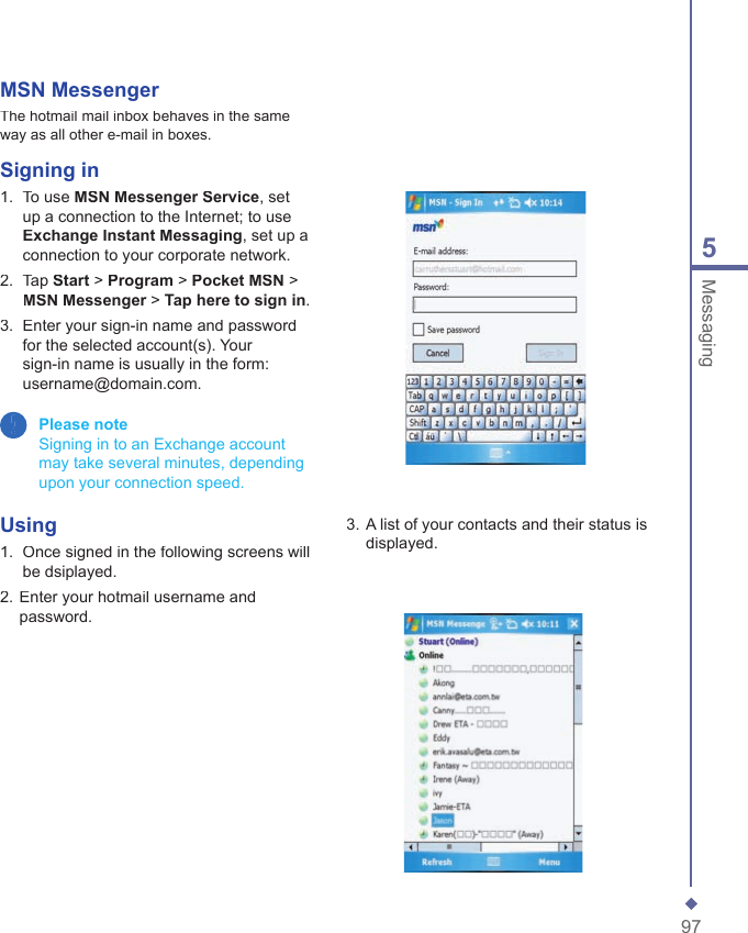 975MessagingMSN MessengerThe hotmail mail inbox behaves in the same way as all other e-mail in boxes.Signing in1.   To use MSN Messenger Service, set up a connection to the Internet; to use Exchange Instant Messaging, set up a connection to your corporate network. 2.   Tap Start > Program > Pocket MSN > MSN Messenger > MSN Messenger > MSN MessengerTap here to sign in.3.   Enter your sign-in name and password for the selected account(s). Your sign-in name is usually in the form: username@domain.com. Please note   Signing in to an Exchange account may take several minutes, depending upon your connection speed.Using 1.   Once signed in the following screens will be dsiplayed.2. Enter your hotmail username and password.3. A list of your contacts and their status is displayed.