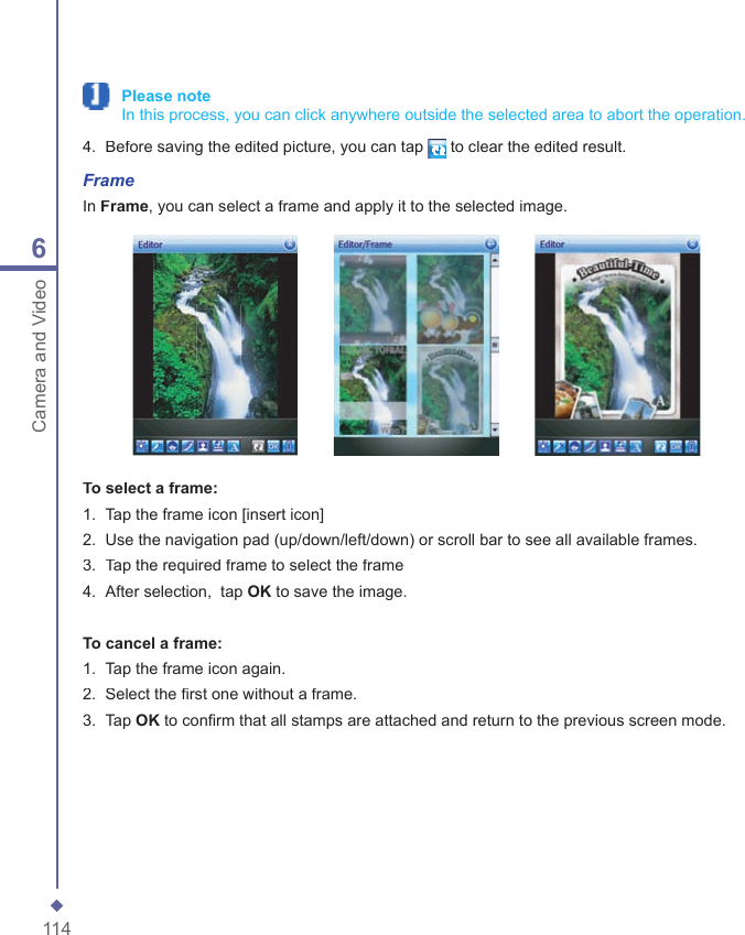 1146Camera and Video Please note   In this process, you can click anywhere outside the selected area to abort the operation.4.   Before saving the edited picture, you can tap to clear the edited result.FrameIn Frame, you can select a frame and apply it to the selected image.                 To select a frame:1.   Tap the frame icon [insert icon]2.   Use the navigation pad (up/down/left/down) or scroll bar to see all available frames.3.  Tap the required frame to select the frame  4.   After selection,  tap OK to save the image.To cancel a frame:1.   Tap the frame icon again.2.   Select the ﬁ rst one without a frame. 3.   Tap OK to conﬁ rm that all stamps are attached and return to the previous screen mode.