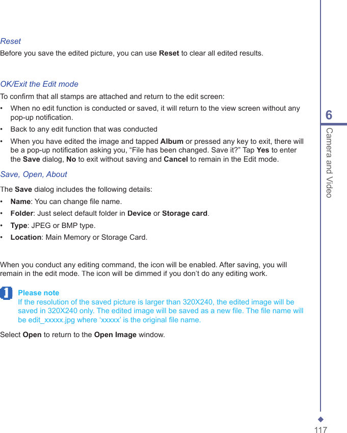 1176Camera and VideoResetBefore you save the edited picture, you can use Reset to clear all edited results.OK/Exit the Edit modeTo conﬁ rm that all stamps are attached and return to the edit screen:&bull;   When no edit function is conducted or saved, it will return to the view screen without any pop-up notiﬁ cation. &bull;   Back to any edit function that was conducted&bull;   When you have edited the image and tapped Album or pressed any key to exit, there will be a pop-up notiﬁ cation asking you, &ldquo;File has been changed. Save it?&rdquo; Tap Yes to enter the Save dialog, No to exit without saving and Cancel to remain in the Edit mode.Save, Open, AboutThe Save dialog includes the following details:&bull;   Name: You can change ﬁ le name.&bull;   Folder: Just select default folder in Device or Storage card.&bull;   Type: JPEG or BMP type.&bull;   Location: Main Memory or Storage Card.When you conduct any editing command, the icon will be enabled. After saving, you will remain in the edit mode. The icon will be dimmed if you don&rsquo;t do any editing work. Please note   If the resolution of the saved picture is larger than 320X240, the edited image will be saved in 320X240 only. The edited image will be saved as a new ﬁ le. The ﬁ le name will be edit_xxxxx.jpg where &lsquo;xxxxx&rsquo; is the original ﬁ le name.Select Open to return to the Open Image window.