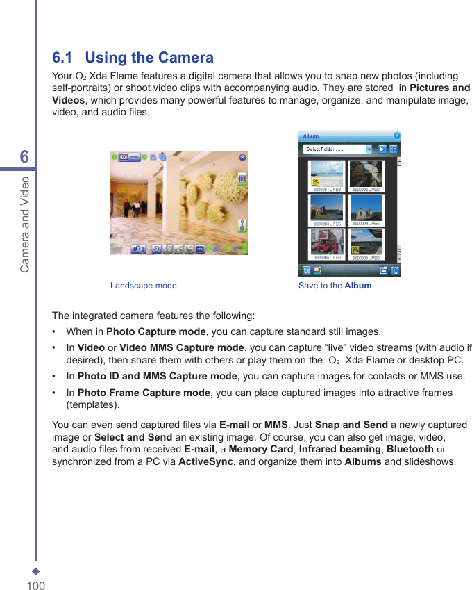 1006Camera and Video6.1   Using the CameraYour O2 Xda Flame features a digital camera that allows you to snap new photos (including self-portraits) or shoot video clips with accompanying audio. They are stored  in Pictures and Videos, which provides many powerful features to manage, organize, and manipulate image, video, and audio ﬁ les.Landscape mode     Save to the AlbumThe integrated camera features the following:&bull;   When in Photo Capture mode, you can capture standard still images.&bull;   In Video or Video MMS Capture mode, you can capture &ldquo;live&rdquo; video streams (with audio if desired), then share them with others or play them on the  O2  Xda Flame or desktop PC. &bull;   In Photo ID and MMS Capture mode, you can capture images for contacts or MMS use.&bull;   In Photo Frame Capture mode, you can place captured images into attractive frames (templates). You can even send captured ﬁ les via E-mail or MMS. Just Snap and Send a newly captured image or Select and Send an existing image. Of course, you can also get image, video, and audio ﬁ les from received E-mail, a Memory Card, Infrared beaming, Bluetooth or synchronized from a PC via ActiveSync, and organize them into Albums and slideshows.