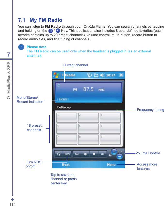 1147O2 MediaPlus &amp; SRS7.1    My FM RadioYou can listen to FM Radio through your  O2 Xda Flame. You can search channels by tapping and holding on the /  Key. This application also includes 8 user-deﬁ ned favorites (each favorite contains up to 20 preset channels), volume control, mute button, record button to record audio ﬁ les, and ﬁ ne tuning of channels. Please note   The FM Radio can be used only when the headset is plugged in (as an external antenna).Frequency tuningCurrent channelVolume ControlMono/Stereo/Record indicator18 preset channelsTap to save the channel or press center keyAccess more featuresTurn RDS on/off