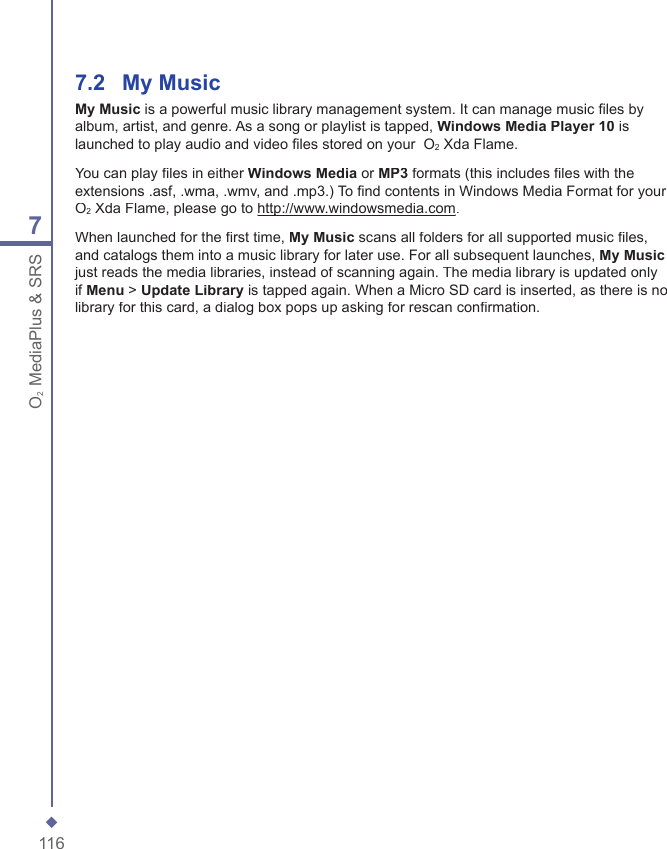 1167O2 MediaPlus &amp; SRS7.2    My MusicMy Music is a powerful music library management system. It can manage music ﬁ les by album, artist, and genre. As a song or playlist is tapped, Windows Media Player 10 is launched to play audio and video ﬁ les stored on your  O2 Xda Flame.You can play ﬁ les in either Windows Media or MP3 formats (this includes ﬁ les with the extensions .asf, .wma, .wmv, and .mp3.) To ﬁ nd contents in Windows Media Format for your  O2 Xda Flame, please go to http://www.windowsmedia.comhttp://www.windowsmedia.com.When launched for the ﬁ rst time, My Music scans all folders for all supported music ﬁ les, and catalogs them into a music library for later use. For all subsequent launches, My Musicjust reads the media libraries, instead of scanning again. The media library is updated only if Menu > Update Library is tapped again. When a Micro SD card is inserted, as there is no library for this card, a dialog box pops up asking for rescan conﬁ rmation.