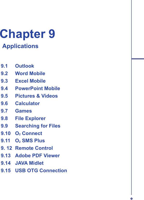 Chapter 9    Applications  9.1   Outlook  9.2   Word Mobile  9.3   Excel Mobile  9.4   PowerPoint Mobile  9.5   Pictures &amp; Videos  9.6   Calculator  9.7   Games  9.8   File Explorer  9.9   Searching for Files  9.10   O2 Connect  9.11   O2 SMS Plus  9. 12  Remote Control  9.13   Adobe PDF Viewer  9.14   JAVA Midlet  9.15  USB OTG Connection