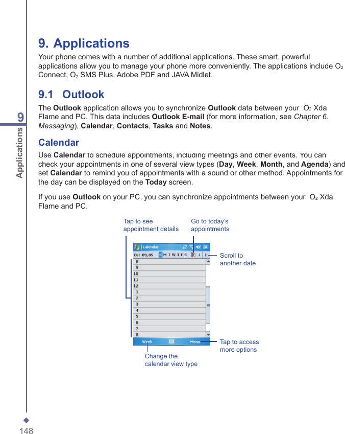1489Applications9. ApplicationsYour phone comes with a number of additional applications. These smart, powerful applications allow you to manage your phone more conveniently. The applications include O2Connect, O2 SMS Plus, Adobe PDF and JAVA Midlet.9.1    OutlookThe Outlook application allows you to synchronize Outlook data between your  O2 Xda Flame and PC. This data includes Outlook E-mail (for more information, see Chapter 6. Messaging), Calendar, Contacts, Tasks and Notes.CalendarUse Calendar to schedule appointments, including meetings and other events. You can Calendar to schedule appointments, including meetings and other events. You can Calendarcheck your appointments in one of several view types (Day, Week, Month, and Agenda) and set Calendar to remind you of appointments with a sound or other method. Appointments for Calendar to remind you of appointments with a sound or other method. Appointments for Calendarthe day can be displayed on the Today screen.If you use Outlook on your PC, you can synchronize appointments between your  O2 Xda Flame and PC.Go to today&rsquo;s appointmentsScroll to another dateTap to see appointment detailsChange the calendar view typeTap to access more options
