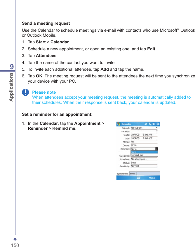 1509ApplicationsSend a meeting requestUse the Calendar to schedule meetings via e-mail with contacts who use Microsoft&reg; Outlook &reg; Outlook &reg;or Outlook Mobile.1.   Tap Start > Calendar.2.   Schedule a new appointment, or open an existing one, and tap Edit.3.   Tap Attendees.4.   Tap the name of the contact you want to invite.5.   To invite each additional attendee, tap Add and tap the name.6.   Tap OK. The meeting request will be sent to the attendees the next time you synchronize your device with your PC. Please note   When attendees accept your meeting request, the meeting is automatically added to their schedules. When their response is sent back, your calendar is updated.Set a reminder for an appointment:1.   In the Calendar, tap the Appointment > Reminder > Reminder > ReminderRemind me.