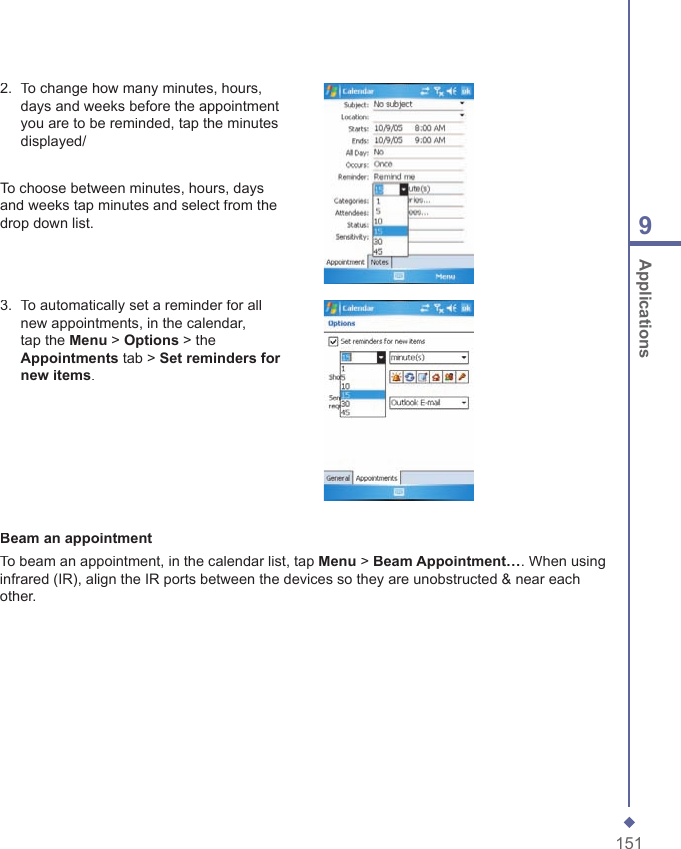1519 Applications2.   To change how many minutes, hours, days and weeks before the appointment you are to be reminded, tap the minutes displayed/To choose between minutes, hours, days and weeks tap minutes and select from the drop down list.3.   To automatically set a reminder for all new appointments, in the calendar, tap the Menu > Options > the Appointments tab > Set reminders for new items.Beam an appointmentTo beam an appointment, in the calendar list, tap Menu > Beam Appointment&hellip;. When using infrared (IR), align the IR ports between the devices so they are unobstructed &amp; near each other.