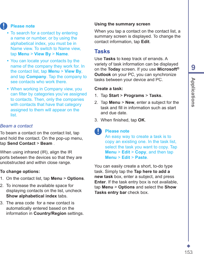 1539 Applications Please note  &bull;   To search for a contact by entering a name or number, or by using the alphabetical index, you must be in Name view. To switch to Name view, tap Menu > View By > Name.  &bull;   You can locate your contacts by the name of the company they work for. In the contact list, tap Menu > View By, and tap Company. Tap the company to see contacts who work there.  &bull;   When working in Company view, you can ﬁ lter by categories you&rsquo;ve assigned to contacts. Then, only the companies with contacts that have that category assigned to them will appear on the list.Beam a contactTo beam a contact on the contact list, tap and hold the contact. On the pop-up menu, tap Send Contact > Beam .When using infrared (IR), align the IR ports between the devices so that they are unobstructed and within close range.To change options:1.   On the contact list, tap Menu > Options.2.   To increase the available space for displaying contacts on the list, uncheck Show alphabetical index tabs.3.   The area code  for a new contact is automatically entered based on the information in Country/Region settings.Using the summary screenWhen you tap a contact on the contact list, a summary screen is displayed. To change the contact information, tap Edit. TasksUse Tasks to keep track of errands. A variety of task information can be displayed on the Today screen. If you use Microsoft&reg;Outlook on your PC, you can synchronize tasks between your device and PC. Create a task:1.   Tap Start > Programs > Tasks.2.   Tap Menu > New, enter a subject for the task and ﬁ ll in information such as start and due date.3.   When ﬁ nished, tap OK. Please note     An easy way to create a task is to copy an existing one. In the task list, select the task you want to copy. Tap Menu > Edit > Copy, and then tap Menu > Edit > Paste.You can easily create a short, to-do type task. Simply tap the Tap here to add a new task box, enter a subject, and press Enter. If the task entry box is not available, tap Menu > Options and select the Show Tasks entry bar check box.Tasks entry bar check box.Tasks entry bar