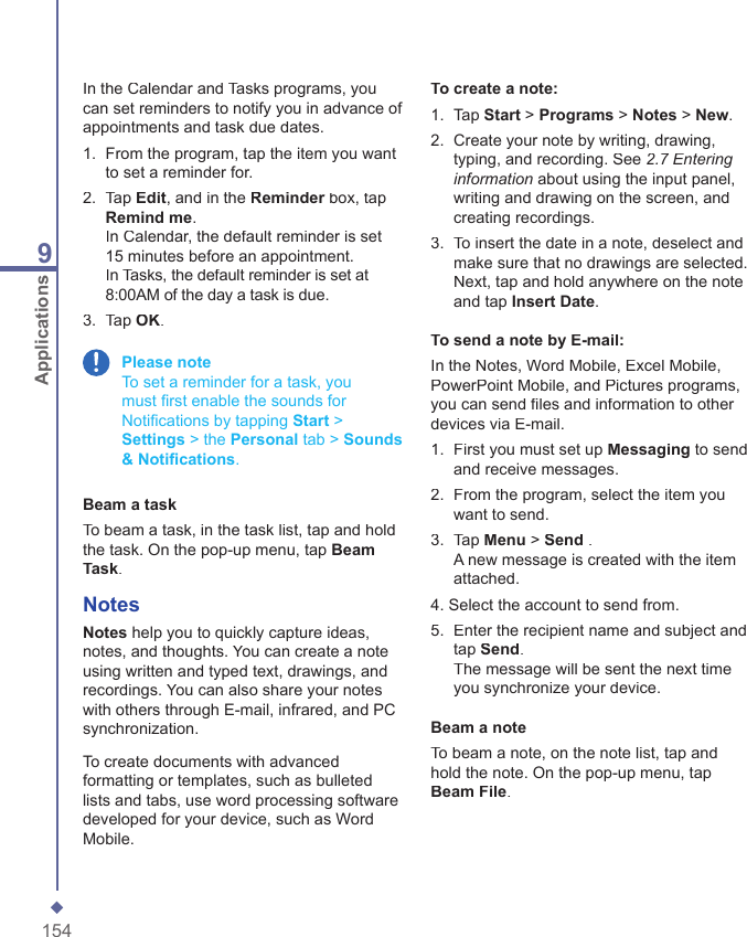 1549ApplicationsIn the Calendar and Tasks programs, you can set reminders to notify you in advance of appointments and task due dates.1.   From the program, tap the item you want to set a reminder for. 2.   Tap Edit, and in the Reminder box, tap Reminder box, tap ReminderRemind me.In Calendar, the default reminder is set 15 minutes before an appointment.In Tasks, the default reminder is set at 8:00AM of the day a task is due.3.  Tap OK. Please note     To set a reminder for a task, you must ﬁ rst enable the sounds for Notiﬁ cations by tapping Start > Settings > the Personal tab > Sounds &amp; Notiﬁ cations.Beam a taskTo beam a task, in the task list, tap and hold the task. On the pop-up menu, tap Beam Task.NotesNotes help you to quickly capture ideas, notes, and thoughts. You can create a note using written and typed text, drawings, and recordings. You can also share your notes with others through E-mail, infrared, and PC synchronization.To create documents with advanced formatting or templates, such as bulleted lists and tabs, use word processing software developed for your device, such as Word Mobile.To create a note:1.   Tap Start > Programs > Notes > New.2.   Create your note by writing, drawing, typing, and recording. See 2.7 Entering information about using the input panel, writing and drawing on the screen, and creating recordings.3.   To insert the date in a note, deselect and make sure that no drawings are selected. Next, tap and hold anywhere on the note and tap Insert Date.To send a note by E-mail:In the Notes, Word Mobile, Excel Mobile, PowerPoint Mobile, and Pictures programs, you can send ﬁ les and information to other devices via E-mail.1.   First you must set up Messaging to send and receive messages. 2.   From the program, select the item you want to send.3.   Tap Menu > Send .A new message is created with the item attached.4. Select the account to send from.5.   Enter the recipient name and subject and tap Send.The message will be sent the next time you synchronize your device. Beam a noteTo beam a note, on the note list, tap and hold the note. On the pop-up menu, tap Beam File.