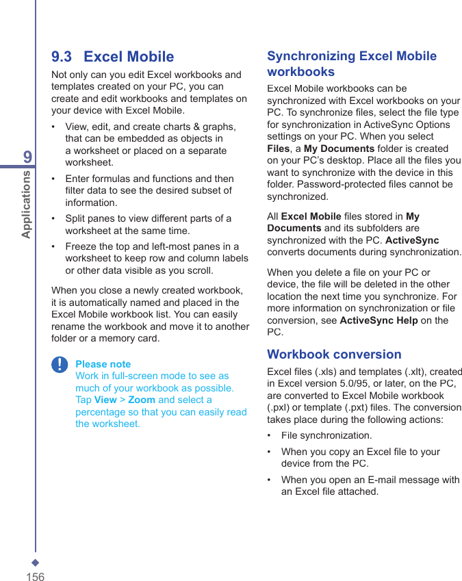 1569Applications9.3    Excel MobileNot only can you edit Excel workbooks and templates created on your PC, you can create and edit workbooks and templates on your device with Excel Mobile. &bull;   View, edit, and create charts &amp; graphs, that can be embedded as objects in a worksheet or placed on a separate worksheet. &bull;   Enter formulas and functions and then ﬁ lter data to see the desired subset of information. &bull;   Split panes to view different parts of a worksheet at the same time. &bull;   Freeze the top and left-most panes in a worksheet to keep row and column labels or other data visible as you scroll. When you close a newly created workbook, it is automatically named and placed in the Excel Mobile workbook list. You can easily rename the workbook and move it to another folder or a memory card. Please note     Work in full-screen mode to see as much of your workbook as possible.Tap View > Zoom and select a percentage so that you can easily read the worksheet.Synchronizing Excel Mobile workbooksExcel Mobile workbooks can be synchronized with Excel workbooks on your PC. To synchronize ﬁ les, select the ﬁ le type for synchronization in ActiveSync Options settings on your PC. When you select Files, a My Documents folder is created on your PC&rsquo;s desktop. Place all the ﬁ les you want to synchronize with the device in this folder. Password-protected ﬁ les cannot be synchronized.All Excel Mobile ﬁ les stored in My Documents and its subfolders are synchronized with the PC. ActiveSyncconverts documents during synchronization.When you delete a ﬁ le on your PC or device, the ﬁ le will be deleted in the other location the next time you synchronize. For more information on synchronization or ﬁ le conversion, see ActiveSync Help on the PC.Workbook conversionExcel ﬁ les (.xls) and templates (.xlt), created in Excel version 5.0/95, or later, on the PC, are converted to Excel Mobile workbook (.pxl) or template (.pxt) ﬁ les. The conversion takes place during the following actions:&bull;   File synchronization. &bull;   When you copy an Excel ﬁ le to your device from the PC.&bull;   When you open an E-mail message with an Excel ﬁ le attached.