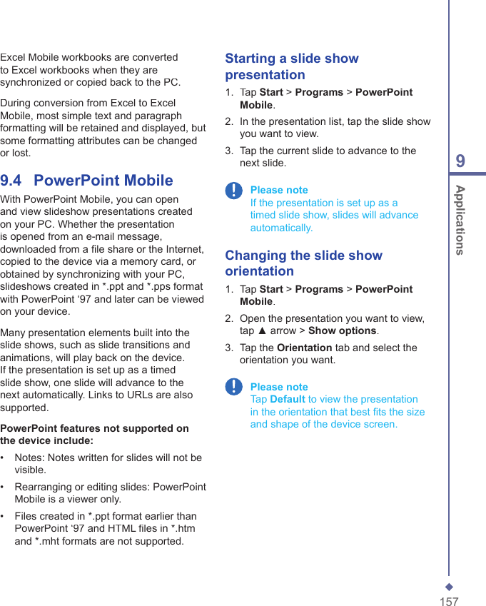 1579 ApplicationsExcel Mobile workbooks are converted to Excel workbooks when they are synchronized or copied back to the PC.During conversion from Excel to Excel Mobile, most simple text and paragraph formatting will be retained and displayed, but some formatting attributes can be changed or lost.9.4    PowerPoint MobileWith PowerPoint Mobile, you can open and view slideshow presentations created on your PC. Whether the presentation is opened from an e-mail message, downloaded from a ﬁ le share or the Internet, copied to the device via a memory card, or obtained by synchronizing with your PC, slideshows created in *.ppt and *.pps format with PowerPoint &lsquo;97 and later can be viewed on your device.Many presentation elements built into the slide shows, such as slide transitions and animations, will play back on the device. If the presentation is set up as a timed slide show, one slide will advance to the next automatically. Links to URLs are also supported.PowerPoint features not supported on the device include:&bull;   Notes: Notes written for slides will not be visible.&bull;   Rearranging or editing slides: PowerPoint Mobile is a viewer only.&bull;   Files created in *.ppt format earlier than PowerPoint &lsquo;97 and HTML ﬁ les in *.htm and *.mht formats are not supported.Starting a slide show presentation1.   Tap Start > Programs > PowerPoint Mobile.2.   In the presentation list, tap the slide show you want to view.3.   Tap the current slide to advance to the next slide. Please note     If the presentation is set up as a timed slide show, slides will advance automatically.Changing the slide show orientation1.   Tap Start > Programs > PowerPoint Mobile.2.   Open the presentation you want to view, tap ▲ arrow > Show options.3.   Tap the Orientation tab and select the orientation you want.  Please note     Tap Default to view the presentation in the orientation that best ﬁ ts the size and shape of the device screen.