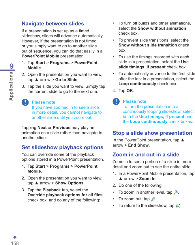 1589ApplicationsNavigate between slidesIf a presentation is set up as a timed slideshow, slides will advance automatically. However, if the presentation is not timed, or you simply want to go to another slide out of sequence, you can do that easily in a PowerPoint Mobile presentation.1.   Tap Start > Programs > PowerPoint Mobile.2.   Open the presentation you want to view, tap ▲ arrow > Go to Slide.3.   Tap the slide you want to view. Simply tap the current slide to go to the next one. Please note     If you have zoomed in to see a slide in more detail, you cannot navigate to another slide until you zoom out.Tapping Next or Previous may play an animation on a slide rather than navigate to another slide.Set slideshow playback optionsYou can override some of the playback options stored in a PowerPoint presentation. 1.   Tap Start > Programs > PowerPoint Mobile.2.   Open the presentation you want to view, tap ▲ arrow > Show Options.3.   Tap the Playback tab, select the Override playback options for all ﬁ lescheck box, and do any of the following:&bull;   To turn off builds and other animations, select the Show without animationcheck box.&bull;   To prevent slide transitions, select the Show without slide transition check box. &bull;   To use the timings recorded with each slide in a presentation, select the Use slide timings, if present check box. &bull;   To automatically advance to the ﬁ rst slide after the last in a presentation, select the Loop continuously check box.4.   Tap OK. Please note     To turn the presentation into a continuously looping slideshow, select both the Use timings, if present and the Loop continuously check boxes.Stop a slide show presentationIn the PowerPoint presentation, tap ▲ arrow > End Show.Zoom in and out in a slideZoom in to see a portion of a slide in more detail and zoom out to see the entire slide. 1.   In a PowerPoint Mobile presentation, tap ▲ arrow > Zoom In.2.   Do one of the following:&bull;   To zoom in another level, tap .&bull;   To zoom out, tap .&bull;   To return to the slideshow, tap .