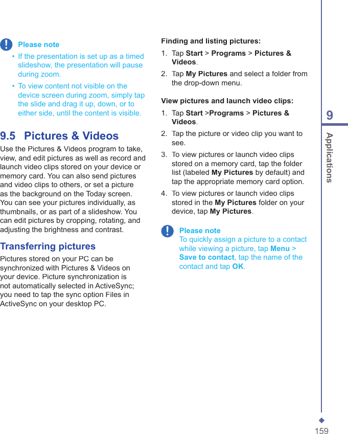 1599 Applications Please note  &bull;   If the presentation is set up as a timed slideshow, the presentation will pause during zoom.  &bull;   To view content not visible on the device screen during zoom, simply tap the slide and drag it up, down, or to either side, until the content is visible.9.5    Pictures &amp; VideosUse the Pictures &amp; Videos program to take, view, and edit pictures as well as record and launch video clips stored on your device or memory card. You can also send pictures and video clips to others, or set a picture as the background on the Today screen. You can see your pictures individually, as thumbnails, or as part of a slideshow. You can edit pictures by cropping, rotating, and adjusting the brightness and contrast.Transferring picturesPictures stored on your PC can be synchronized with Pictures &amp; Videos on your device. Picture synchronization is not automatically selected in ActiveSync; you need to tap the sync option Files in ActiveSync on your desktop PC.Finding and listing pictures:1.   Tap Start > Programs > Pictures &amp; Videos.2.   Tap My Pictures and select a folder from the drop-down menu.View pictures and launch video clips:1.   Tap Start >Programs > Pictures &amp; Videos.2.   Tap the picture or video clip you want to see.3.   To view pictures or launch video clips stored on a memory card, tap the folder list (labeled My Pictures by default) and tap the appropriate memory card option.4.   To view pictures or launch video clips stored in the My Pictures folder on your device, tap My Pictures. Please note     To quickly assign a picture to a contact while viewing a picture, tap Menu > Save to contact, tap the name of the contact and tap OK.