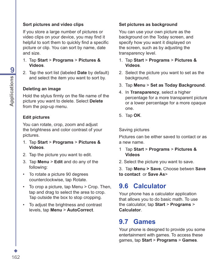 1629ApplicationsSort pictures and video clipsIf you store a large number of pictures or video clips on your device, you may ﬁ nd it helpful to sort them to quickly ﬁ nd a speciﬁ c picture or clip. You can sort by name, date and size.1.   Tap Start > Programs > Pictures &amp; Videos.2.   Tap the sort list (labeled Date by default) and select the item you want to sort by.Deleting an imageHold the stylus ﬁ rmly on the ﬁ le name of the picture you want to delete. Select Deletefrom the pop-up menu.Edit picturesYou can rotate, crop, zoom and adjust the brightness and color contrast of your pictures. 1.   Tap Start > Programs > Pictures &amp; Videos.2.   Tap the picture you want to edit.3.   Tap Menu > Edit and do any of the following:&bull;   To rotate a picture 90 degrees counterclockwise, tap Rotate.&bull;   To crop a picture, tap Menu > Crop. Then, tap and drag to select the area to crop. Tap outside the box to stop cropping. &bull;   To adjust the brightness and contrast levels, tap Menu > AutoCorrect. Set pictures as backgroundYou can use your own picture as the background on the Today screen, and specify how you want it displayed on the screen, such as by adjusting the transparency level.1.   Tap Start > Programs > Pictures &amp; Videos.2.   Select the picture you want to set as the background.3.   Tap Menu > Set as Today Background.4.   In Transparency, select a higher percentage for a more transparent picture or a lower percentage for a more opaque one.5.   Tap OK.Saving picturesPictures can be either saved to contact or as a new name.1   Tap Start > Programs > Pictures &amp; Videos2. Select the picture you want to save.3.  Tap Menu > Save. Choose betwen Save to contact  or Save As>9.6    CalculatorYour phone has a calculator application that allows you to do basic math. To use the calculator, tap Start > Programs > Calculator.9.7    GamesYour phone is designed to provide you some entertainment with games. To access these games, tap Start > Programs > Games.