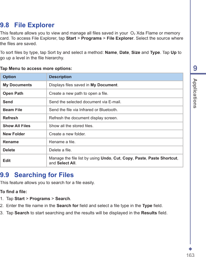 1639 Applications9.8    File ExplorerThis feature allows you to view and manage all ﬁ les saved in your  O2 Xda Flame or memory card. To access File Explorer, tap Start > Programs > File Explorer. Select the source where the ﬁ les are saved.To sort ﬁ les by type, tap Sort by and select a method: Name, Date, Size and Type. Tap Up to go up a level in the ﬁ le hierarchy.  Tap Menu to access more options:OptionDescriptionMy DocumentsDisplays files saved in My Document.Open PathCreate a new path to open a file.Send Send the selected document via E-mail.Beam FileSend the file via Infrared or Bluetooth.RefreshRefresh the document display screen.Show All FilesShow all the stored files.New FolderCreate a new folder.RenameRename a file.DeleteDelete a file.EditManage the file list by using Undo, Cut, Copy, Paste, Paste Shortcut, and Select All.9.9    Searching for FilesThis feature allows you to search for a ﬁ le easily.To ﬁ nd a ﬁ le:1.   Tap Start > Programs > Search.2.   Enter the ﬁ le name in the Search for ﬁ eld and select a ﬁ le type in the Search for ﬁ eld and select a ﬁ le type in the Search forType ﬁ eld.3.   Tap Search to start searching and the results will be displayed in the Results ﬁ eld.
