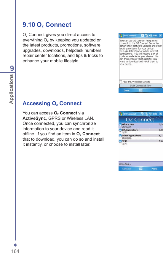 1649Applications9.10   O2 ConnectO2 Connect gives you direct access to everything O2 by keeping you updated on the latest products, promotions, software upgrades, downloads, helpdesk numbers, repair center locations, and tips &amp; tricks to enhance your mobile lifestyle.Accessing O2 ConnectYou can access O2 Connect via ActiveSync, GPRS or Wireless LAN. Once connected, you can synchronize information to your device and read it ofﬂ ine. If you ﬁ nd an item in O2 Connectthat to download, you can do so and install it instantly, or choose to install later.
