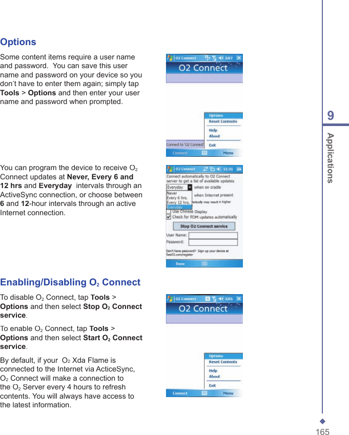 1659 ApplicationsOptionsSome content items require a user name and password.  You can save this user name and password on your device so you don&rsquo;t have to enter them again; simply tap Tools > Options and then enter your user name and password when prompted.You can program the device to receive O2Connect updates at Never, Every 6 and 12 hrs and Everyday  intervals through an ActiveSync connection, or choose between 6 and 12-hour intervals through an active Internet connection.Enabling/Disabling O2 ConnectTo disable O2 Connect, tap Tools > Options and then select Stop O2 Connect service.To enable O2 Connect, tap Tools > Options and then select Start O2 Connect service.By default, if your  O2 Xda Flame is connected to the Internet via ActiceSync, O2 Connect will make a connection to the O2 Server every 4 hours to refresh contents. You will always have access to the latest information.