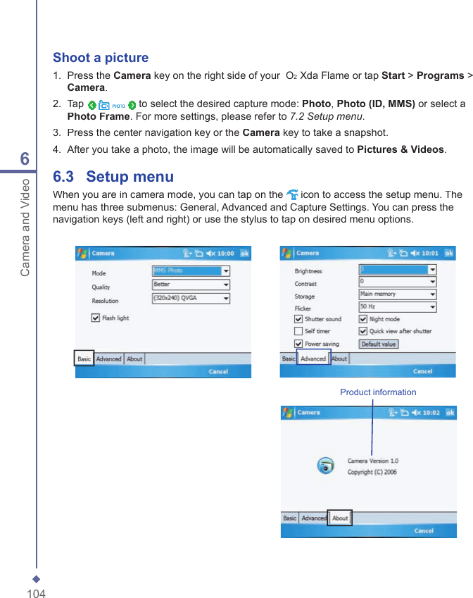1046Camera and VideoShoot a picture1.   Press the Camera key on the right side of your  O2 Xda Flame or tap Start > Programs > Camera.2.   Tap  to select the desired capture mode: Photo, Photo (ID, MMS) or select a Photo Frame. For more settings, please refer to 7.2 Setup menu.3.   Press the center navigation key or the Camera key to take a snapshot.4.   After you take a photo, the image will be automatically saved to Pictures &amp; Videos.6.3   Setup menuWhen you are in camera mode, you can tap on the  icon to access the setup menu. The menu has three submenus: General, Advanced and Capture Settings. You can press the navigation keys (left and right) or use the stylus to tap on desired menu options.Product information