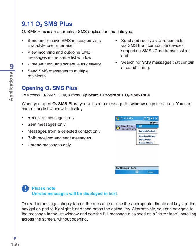 1669Applications9.11   O2 SMS PlusO2 SMS Plus is an alternative SMS application that lets you:&bull;   Send and receive SMS messages via a chat-style user interface&bull;   View incoming and outgoing SMS messages in the same list window&bull;   Write an SMS and schedule its delivery&bull;   Send SMS messages to multiple recipients&bull;   Send and receive vCard contacts via SMS from compatible devices supporting SMS vCard transmission; and&bull;   Search for SMS messages that contain a search string.Opening O2 SMS PlusTo access O2 SMS Plus, simply tap Start > Program > O2 SMS Plus.When you open O2 SMS Plus, you will see a message list window on your screen. You can control this list window to display&bull;   Received messages only&bull;   Sent messages only&bull;   Messages from a selected contact only&bull;   Both received and sent messages&bull;   Unread messages only Please note    Unread messages will be displayed in bold.To read a message, simply tap on the message or use the appropriate directional keys on the navigation pad to highlight it and then press the action key. Alternatively, you can navigate to the message in the list window and see the full message displayed as a &ldquo;ticker tape&rdquo;, scrolling across the screen, without opening.