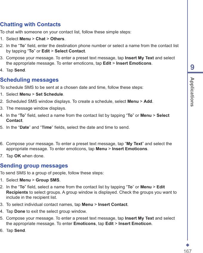 1679 ApplicationsChatting with ContactsTo chat with someone on your contact list, follow these simple steps:1.   Select Menu > Chat > Others.2.   In the &ldquo;To&rdquo; ﬁ eld, enter the destination phone number or select a name from the contact list by tapping &ldquo;To&rdquo; or Edit > Select Contact.3.   Compose your message. To enter a preset text message, tap Insert My Text and select the appropriate message. To enter emoticons, tap Edit > Insert Emoticons.4.   Tap Send.Scheduling messagesTo schedule SMS to be sent at a chosen date and time, follow these steps:1.   Select Menu > Set Schedule.2.   Scheduled SMS window displays. To create a schedule, select Menu > Add.3.   The message window displays.4.   In the &ldquo;To&rdquo; ﬁ eld, select a name from the contact list by tapping &ldquo;To&rdquo; or Menu > Select Contact.5.   In the &ldquo;Date&rdquo; and &ldquo;Time&rdquo; ﬁ elds, select the date and time to send.6.   Compose your message. To enter a preset text message, tap &ldquo;My Text&rdquo; and select the appropriate message. To enter emoticons, tap Menu > Insert Emoticons.7.   Tap OK when done.Sending group messagesTo send SMS to a group of people, follow these steps:1.   Select Menu > Group SMS.2.   In the &ldquo;To&rdquo; ﬁ eld, select a name from the contact list by tapping &ldquo;To&rdquo; or Menu > Edit Recipients to select groups. A group window is displayed. Check the groups you want to include in the recipient list.3.   To select individual contact names, tap Menu > Insert Contact.4.   Tap Done to exit the select group window.5.   Compose your message. To enter a preset text message, tap Insert My Text and select the appropriate message. To enter Emoticons, tap Edit > Insert Emoticon.6.   Tap Send.