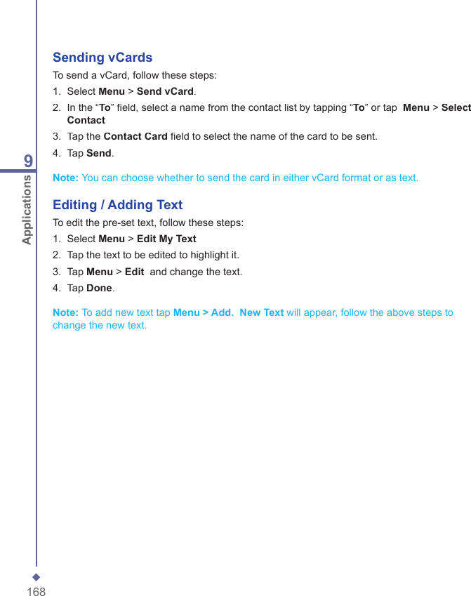1689ApplicationsSending vCardsTo send a vCard, follow these steps:1.   Select Menu > Send vCard.2.   In the &ldquo;To&rdquo; ﬁ eld, select a name from the contact list by tapping &ldquo;To&rdquo; or tap  Menu > Select Contact3.  Tap the Contact Card ﬁ eld to select the name of the card to be sent.4.   Tap Send.Note: You can choose whether to send the card in either vCard format or as text.Editing / Adding TextTo edit the pre-set text, follow these steps:1.   Select Menu > Edit My Text2.   Tap the text to be edited to highlight it.3.  Tap Menu > Edit  and change the text.4.   Tap Done.Note: To add new text tap Menu > Add.  New Text will appear, follow the above steps to change the new text.