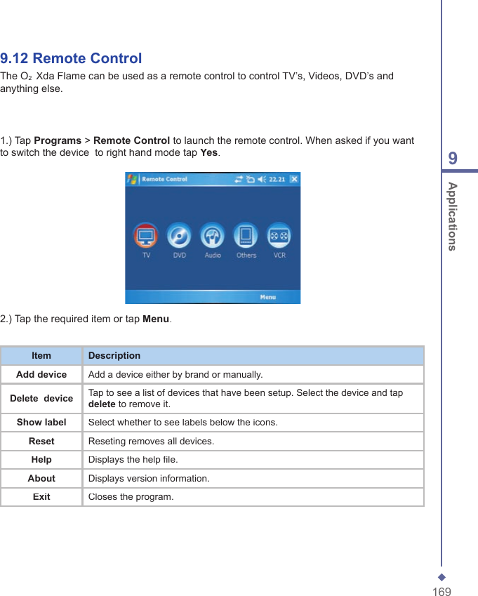 1699 Applications9.12 Remote ControlThe O2  Xda Flame can be used as a remote control to control TV&rsquo;s, Videos, DVD&rsquo;s and anything else.2.) Tap therequired item or tap Menu.ItemDescriptionAdd deviceAdd a device either by brand or manually.Delete  deviceTap to see a list of devices that have been setup. Select the device and tap delete to remove it.Show labelSelect whether to see labels below the icons.ResetReseting removes all devices.HelpDisplays the help file.AboutDisplays version information.ExitCloses the program.1.) Tap Programs > RemoteControl to launch the remote control. When asked if you want to switch the device  to right hand mode tap Yes.