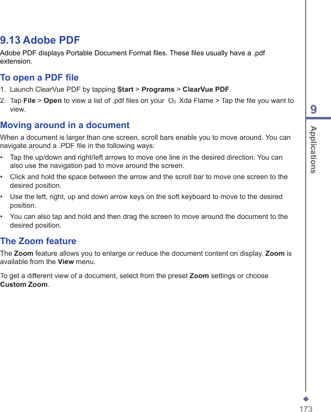 1739 Applications9.13   Adobe PDFAdobe PDF displays Portable Document Format ﬁ les. These ﬁ les usually have a .pdf extension.To open a PDF ﬁ le1.   Launch ClearVue PDF by tapping Start > Programs > ClearVue PDF.2.   Tap File > Open to view a list of .pdf ﬁ les on your  O2  Xda Flame > Tap the ﬁ le you want to view.Moving around in a documentWhen a document is larger than one screen, scroll bars enable you to move around. You can navigate around a .PDF ﬁ le in the following ways:&bull;   Tap the up/down and right/left arrows to move one line in the desired direction. You can also use the navigation pad to move around the screen.&bull;   Click and hold the space between the arrow and the scroll bar to move one screen to the desired position.&bull;   Use the left, right, up and down arrow keys on the soft keyboard to move to the desired position.&bull;   You can also tap and hold and then drag the screen to move around the document to the desired position.The Zoom feature The Zoom feature allows you to enlarge or reduce the document content on display. Zoom is available from the View menu.To get a different view of a document, select from the preset Zoom settings or choose Custom Zoom.