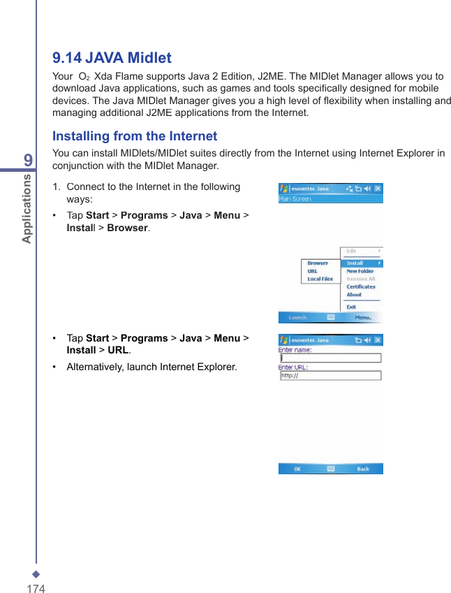 1749Applications9.14   JAVA MidletYour  O2  Xda Flame supports Java 2 Edition, J2ME. The MIDlet Manager allows you to download Java applications, such as games and tools speciﬁ cally designed for mobile devices. The Java MIDlet Manager gives you a high level of ﬂ exibility when installing and managing additional J2ME applications from the Internet.Installing from the InternetYou can install MIDlets/MIDlet suites directly from the Internet using Internet Explorer in conjunction with the MIDlet Manager.1.   Connect to the Internet in the following ways: &bull;   Tap Start > Programs > Java > Menu > Install > Browser.&bull;   Tap Start > Programs > Java > Menu > Install > URL.&bull;  Alternatively, launch Internet Explorer.