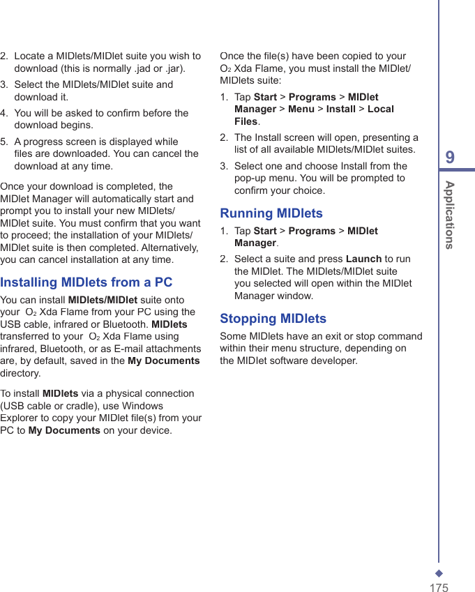 1759 Applications2.   Locate a MIDlets/MIDlet suite you wish to download (this is normally .jad or .jar).3.   Select the MIDlets/MIDlet suite and download it.4.   You will be asked to conﬁ rm before the download begins.5.   A progress screen is displayed while ﬁ les are downloaded. You can cancel the download at any time.Once your download is completed, the MIDlet Manager will automatically start and prompt you to install your new MIDlets/MIDlet suite. You must conﬁ rm that you want to proceed; the installation of your MIDlets/MIDlet suite is then completed. Alternatively, you can cancel installation at any time.Installing MIDlets from a PCYou can install MIDlets/MIDlet suite onto your  O2 Xda Flame from your PC using the USB cable, infrared or Bluetooth. MIDletstransferred to your  O2 Xda Flame using infrared, Bluetooth, or as E-mail attachments are, by default, saved in the My Documentsdirectory.To install MIDlets via a physical connection (USB cable or cradle), use Windows Explorer to copy your MIDlet ﬁ le(s) from your PC to My Documents on your device.Once the ﬁ le(s) have been copied to your  O2 Xda Flame, you must install the MIDlet/MIDlets suite:1.   Tap Start > Programs > MIDlet Manager > Manager > ManagerMenu > Install > Local Files.2.   The Install screen will open, presenting a list of all available MIDlets/MIDlet suites. 3.   Select one and choose Install from the pop-up menu. You will be prompted to conﬁ rm your choice.Running MIDlets1.   Tap Start > Programs > MIDlet Manager. 2.   Select a suite and press Launch to run the MIDlet. The MIDlets/MIDlet suite you selected will open within the MIDlet Manager window.Stopping MIDletsSome MIDlets have an exit or stop command within their menu structure, depending on the MIDIet software developer.