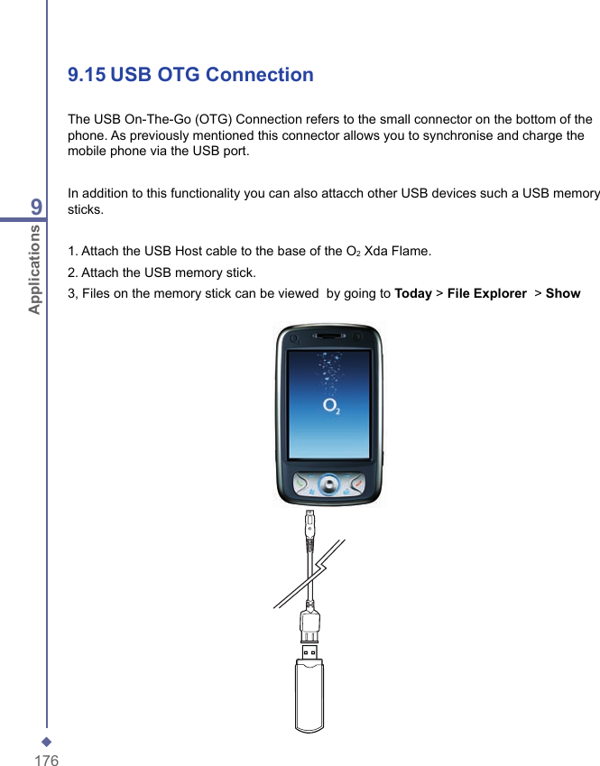 1769Applications9.15   USB OTG ConnectionThe USB On-The-Go (OTG) Connection refers to the small connector on the bottom of the phone. As previously mentioned this connector allows you to synchronise and charge the mobile phone via the USB port.In addition to this functionality you can also attacch other USB devices such a USB memory sticks.1. Attach the USB Host cable to the base of the O2 Xda Flame.2. Attach the USB memory stick.3, Files on the memory stick can be viewed  by going to Today > File Explorer  > Show