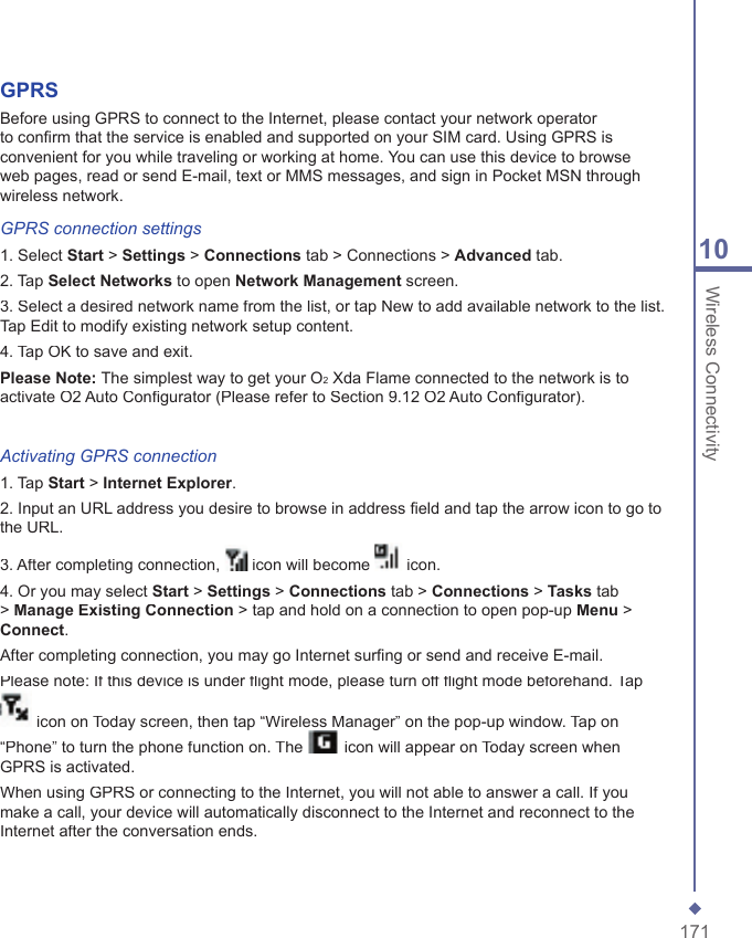17110 Wireless ConnectivityGPRSBefore using GPRS to connect to the Internet, please contact your network operator to conﬁ rm that the service is enabled and supported on your SIM card. Using GPRS is convenient for you while traveling or working at home. You can use this device to browse web pages, read or send E-mail, text or MMS messages, and sign in Pocket MSN through wireless network.GPRS connection settings1. Select Start > Settings > Connections tab > Connections > Advanced tab.2. Tap Select Networks to open Network Management screen.3. Select a desired network name from the list, or tap New to add available network to the list. Tap Edit to modify existing network setup content.4. Tap OK to save and exit.Please Note: The simplest way to get your O2 Xda Flame connected to the network is to activate O2 Auto Conﬁ gurator (Please refer to Section 9.12 O2 Auto Conﬁ gurator).Activating GPRS connection1. Tap Start > Internet Explorer.2. Input an URL address you desire to browse in address ﬁ eld and tap the arrow icon to go to the URL.3. After completing connection,  icon will become  icon.4. Or you may select Start > Settings > Connections tab > Connections > Tasks tab > Manage Existing Connection > tap and hold on a connection to open pop-up Menu > Connect.After completing connection, you may go Internet surﬁ ng or send and receive E-mail.Please note: If this device is under ﬂ ight mode, please turn off ﬂ ight mode beforehand. Tap  icon on Today screen, then tap &ldquo;Wireless Manager&rdquo; on the pop-up window. Tap on &ldquo;Phone&rdquo; to turn the phone function on. The  icon will appear on Today screen when GPRS is activated.When using GPRS or connecting to the Internet, you will not able to answer a call. If you make a call, your device will automatically disconnect to the Internet and reconnect to the Internet after the conversation ends.