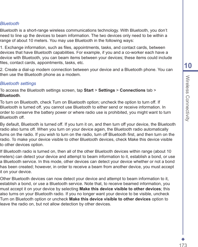 17310 Wireless ConnectivityBluetoothBluetooth is a short-range wireless communications technology. With Bluetooth, you don&rsquo;t need to line up the devices to beam information. The two devices only need to be within a range of about 10 meters. You may use Bluetooth in the following ways:1. Exchange information, such as ﬁ les, appointments, tasks, and contact cards, between devices that have Bluetooth capabilities. For example, if you and a co-worker each have a device with Bluetooth, you can beam items between your devices; these items could include ﬁ les, contact cards, appointments, tasks, etc.2. Create a dial-up modem connection between your device and a Bluetooth phone. You can then use the Bluetooth phone as a modem.Bluetooth settingsTo access the Bluetooth settings screen, tap Start > Settings > Connections tab > Bluetooth.To turn on Bluetooth, check Turn on Bluetooth option; uncheck the option to turn off. If Bluetooth is turned off, you cannot use Bluetooth to either send or receive information. In order to conserve the battery power or where radio use is prohibited, you might want to turn Bluetooth off.By default, Bluetooth is turned off. If you turn it on, and then turn off your device, the Bluetooth radio also turns off. When you turn on your device again, the Bluetooth radio automatically turns on the radio. If you wish to turn on the radio, turn off Bluetooth ﬁ rst, and then turn on the radio. To make your device visible to other Bluetooth devices, check Make this device visible to other devices option.If Bluetooth radio is turned on, then all of the other Bluetooth devices within range (about 10 meters) can detect your device and attempt to beam information to it, establish a bond, or use a Bluetooth service. In this mode, other devices can detect your device whether or not a bond has been created; however, in order to receive a beam from another device, you must accept it on your device.Other Bluetooth devices can now detect your device and attempt to beam information to it, establish a bond, or use a Bluetooth service. Note that, to receive beamed information, you must accept it on your device by selecting Make this device visible to other devices; this also turns on your Bluetooth radio. If you no longer want your device to be visible, uncheck Turn on Bluetooth option or uncheck Make this device visible to other devices option to leave the radio on, but not allow detection by other devices.