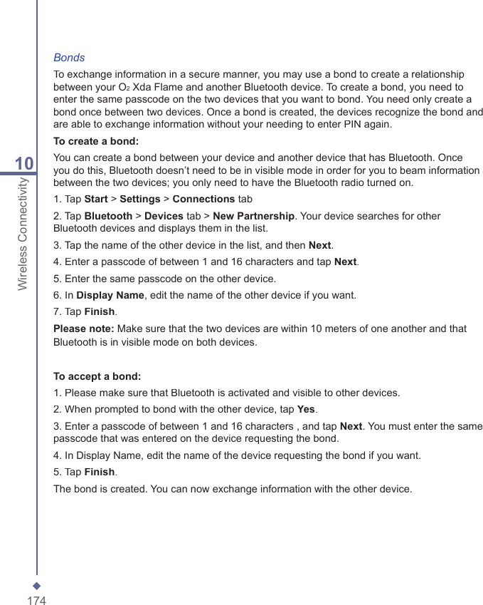 17410Wireless ConnectivityBondsTo exchange information in a secure manner, you may use a bond to create a relationship between your O2 Xda Flame and another Bluetooth device. To create a bond, you need to enter the same passcode on the two devices that you want to bond. You need only create a bond once between two devices. Once a bond is created, the devices recognize the bond and are able to exchange information without your needing to enter PIN again.To create a bond:You can create a bond between your device and another device that has Bluetooth. Once you do this, Bluetooth doesn&rsquo;t need to be in visible mode in order for you to beam information between the two devices; you only need to have the Bluetooth radio turned on.1. Tap Start > Settings > Connections tab2. Tap Bluetooth > Devices tab > New Partnership. Your device searches for other Bluetooth devices and displays them in the list.3. Tap the name of the other device in the list, and then Next.4. Enter a passcode of between 1 and 16 characters and tap Next.5. Enter the same passcode on the other device.6. In Display Name, edit the name of the other device if you want.7. Tap Finish.Please note: Make sure that the two devices are within 10 meters of one another and that Bluetooth is in visible mode on both devices.To accept a bond:1. Please make sure that Bluetooth is activated and visible to other devices.2. When prompted to bond with the other device, tap Yes.3. Enter a passcode of between 1 and 16 characters , and tap Next. You must enter the same passcode that was entered on the device requesting the bond.4. In Display Name, edit the name of the device requesting the bond if you want.5. Tap Finish.The bond is created. You can now exchange information with the other device.