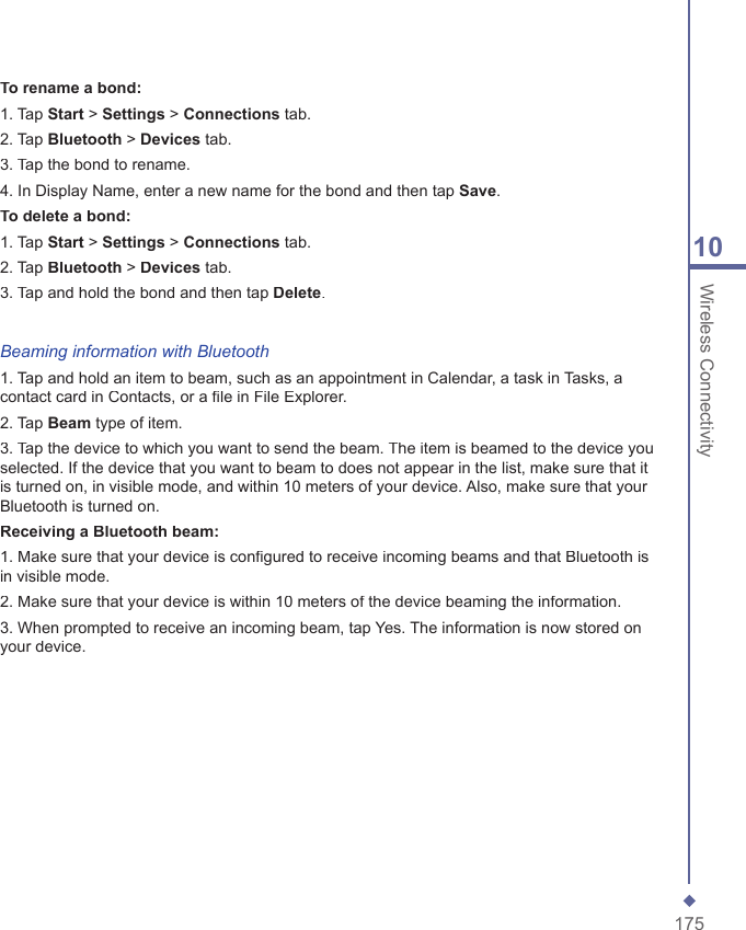 17510 Wireless ConnectivityTo rename a bond:1. Tap Start > Settings > Connections tab.2. Tap Bluetooth > Devices tab.3. Tap the bond to rename.4. In Display Name, enter a new name for the bond and then tap Save.To delete a bond:1. Tap Start > Settings > Connections tab.2. Tap Bluetooth > Devices tab.3. Tap and hold the bond and then tap Delete.Beaming information with Bluetooth1. Tap and hold an item to beam, such as an appointment in Calendar, a task in Tasks, a contact card in Contacts, or a ﬁ le in File Explorer.2. Tap Beam type of item.3. Tap the device to which you want to send the beam. The item is beamed to the device you selected. If the device that you want to beam to does not appear in the list, make sure that it is turned on, in visible mode, and within 10 meters of your device. Also, make sure that your Bluetooth is turned on.Receiving a Bluetooth beam:1. Make sure that your device is conﬁ gured to receive incoming beams and that Bluetooth is in visible mode.2. Make sure that your device is within 10 meters of the device beaming the information.3. When prompted to receive an incoming beam, tap Yes. The information is now stored on your device.