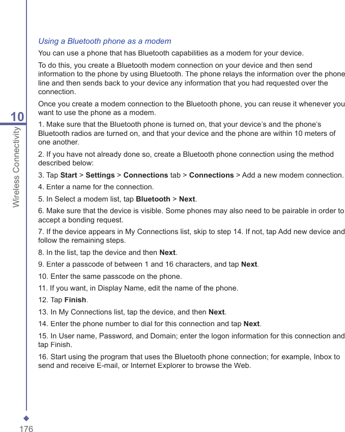17610Wireless ConnectivityUsing a Bluetooth phone as a modemYou can use a phone that has Bluetooth capabilities as a modem for your device.To do this, you create a Bluetooth modem connection on your device and then send information to the phone by using Bluetooth. The phone relays the information over the phone line and then sends back to your device any information that you had requested over the connection.Once you create a modem connection to the Bluetooth phone, you can reuse it whenever you want to use the phone as a modem.1. Make sure that the Bluetooth phone is turned on, that your device&rsquo;s and the phone&rsquo;s Bluetooth radios are turned on, and that your device and the phone are within 10 meters of one another.2. If you have not already done so, create a Bluetooth phone connection using the method described below:3. Tap Start > Settings > Connections tab > Connections > Add a new modem connection.4. Enter a name for the connection.5. In Select a modem list, tap Bluetooth > Next.6. Make sure that the device is visible. Some phones may also need to be pairable in order to accept a bonding request.7. If the device appears in My Connections list, skip to step 14. If not, tap Add new device and follow the remaining steps.8. In the list, tap the device and then Next.9. Enter a passcode of between 1 and 16 characters, and tap Next.10. Enter the same passcode on the phone.11. If you want, in Display Name, edit the name of the phone.12. Tap Finish.13. In My Connections list, tap the device, and then Next.14. Enter the phone number to dial for this connection and tap Next.15. In User name, Password, and Domain; enter the logon information for this connection and tap Finish.16. Start using the program that uses the Bluetooth phone connection; for example, Inbox to send and receive E-mail, or Internet Explorer to browse the Web.