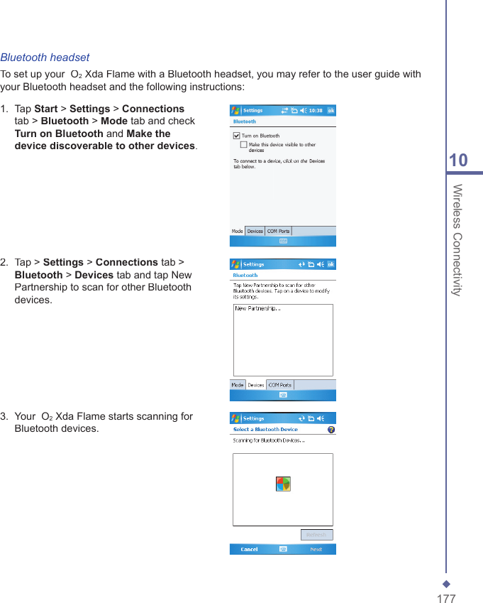17710 Wireless ConnectivityBluetooth headsetTo set up your  O2 Xda Flame with a Bluetooth headset, you may refer to the user guide with your Bluetooth headset and the following instructions:1.   Tap Start > Settings > Connectionstab > Bluetooth > Mode tab and check Turn on Bluetooth and Make the device discoverable to other devices.2.   Tap > Settings > Connections tab > Bluetooth > Devices tab and tap New Partnership to scan for other Bluetooth devices.3.   Your  O2 Xda Flame starts scanning for Bluetooth devices.
