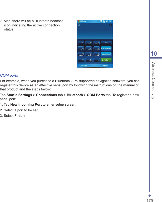 17910 Wireless Connectivity7. Also, there will be a Bluetooth headset icon indicating the active connection status.COM portsFor example, when you purchase a Bluetooth GPS-supported navigation software; you can register this device as an effective serial port by following the instructions on the manual of that product and the steps below:Tap Start > Settings > Connections tab > Bluetooth > COM Ports tab. To register a new serial port:1. Tap NewIncomingPort to enter setup screen.2. Select a port to be set.3. Select Finish