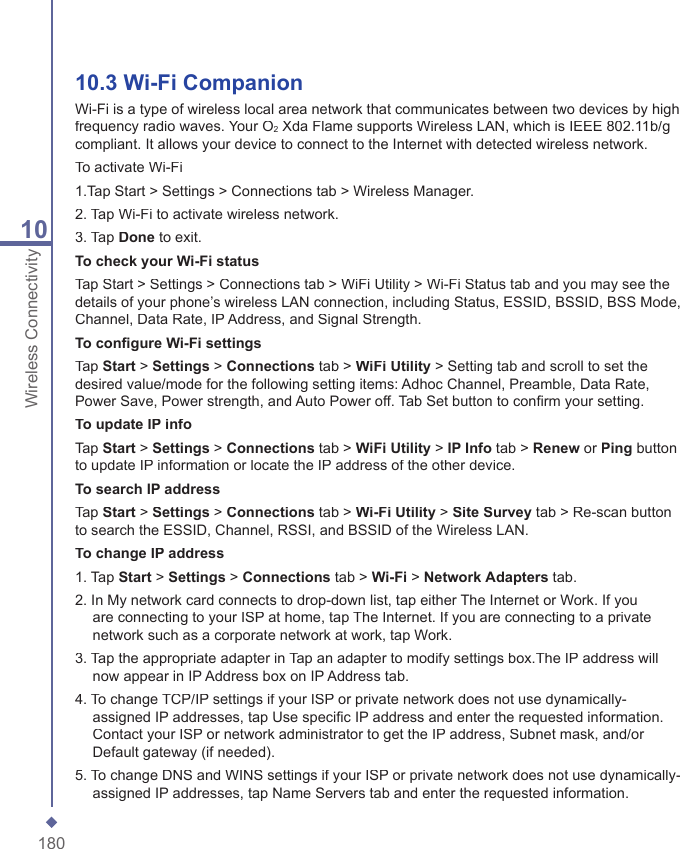 18010Wireless Connectivity10.3 Wi-Fi CompanionWi-Fi is a type of wireless local area network that communicates between two devices by high frequency radio waves. Your O2 Xda Flame supports Wireless LAN, which is IEEE 802.11b/g compliant. It allows your device to connect to the Internet with detected wireless network.To activate Wi-Fi1.Tap Start > Settings > Connections tab > Wireless Manager.2. Tap Wi-Fi to activate wireless network.3. Tap Done to exit.To check your Wi-Fi statusTap Start > Settings > Connections tab > WiFi Utility > Wi-Fi Status tab and you may see the details of your phone&rsquo;s wireless LAN connection, including Status, ESSID, BSSID, BSS Mode, Channel, Data Rate, IP Address, and Signal Strength.To conﬁ gure Wi-Fi settingsTap Start > Settings > Connections tab > WiFi Utility > Setting tab and scroll to set the desired value/mode for the following setting items: Adhoc Channel, Preamble, Data Rate, Power Save, Power strength, and Auto Power off. Tab Set button to conﬁ rm your setting.To update IP infoTap Start > Settings > Connections tab > WiFi Utility > IP Info tab > Renew or Ping button to update IP information or locate the IP address of the other device.To search IP addressTap Start > Settings > Connections tab > Wi-Fi Utility > Site Survey tab > Re-scan button to search the ESSID, Channel, RSSI, and BSSID of the Wireless LAN.To change IP address1. Tap Start > Settings > Connections tab > Wi-Fi > NetworkAdapters tab.2. In My network card connects to drop-down list, tap either The Internet or Work. If you are connecting to your ISP at home, tap The Internet. If you are connecting to a private network such as a corporate network at work, tap Work.3. Tap the appropriate adapter in Tap an adapter to modify settings box.The IP address will now appear in IP Address box on IP Address tab.4. To change TCP/IP settings if your ISP or private network does not use dynamically-assigned IP addresses, tap Use speciﬁ c IP address and enter the requested information. Contact your ISP or network administrator to get the IP address, Subnet mask, and/or Default gateway (if needed).5. To change DNS and WINS settings if your ISP or private network does not use dynamically-assigned IP addresses, tap Name Servers tab and enter the requested information. 