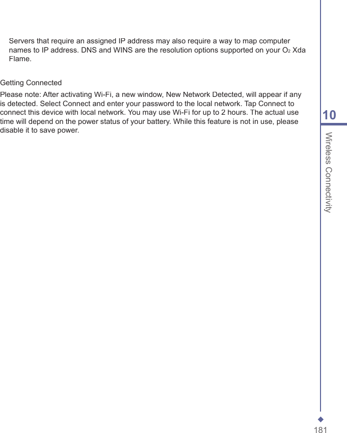 18110 Wireless ConnectivityServers that require an assigned IP address may also require a way to map computer names to IP address. DNS and WINS are the resolution options supported on your O2 Xda Flame.Getting ConnectedPlease note: After activating Wi-Fi, a new window, New Network Detected, will appear if any is detected. Select Connect and enter your password to the local network. Tap Connect to connect this device with local network. You may use Wi-Fi for up to 2 hours. The actual use time will depend on the power status of your battery. While this feature is not in use, please disable it to save power.