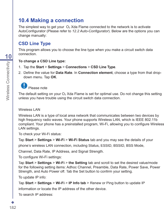 18210Wireless Connectivity10.4 Making a  connectionThe simplest way to get your  O2 Xda Flame connected to the network is to activate AutoConﬁ gurator (Please refer to 12.2 Auto-Conﬁ gurator). Below are the options you can 12.2 Auto-Conﬁ gurator). Below are the options you can 12.2 Auto-Conﬁ guratorchange manually: CSD Line TypeThis program allows you to choose the line type when you make a circuit switch data connection.To change a CSD Line type:1.   Tap the Start > Settings > Connections > CSD Line Type.2.   Deﬁ ne the value for Data Rate. In Connection element, choose a type from that drop-down menu. Tap OK. Please noteThe default setting on your O2 Xda Flame is set for optimal use. Do not change this setting unless you have trouble using the circuit switch data connection.Wireless LANWireless LAN is a type of local area network that communicates between two devices by high frequency radio waves. Your phone supports Wireless LAN, which is IEEE 802.11b compliant. Your phone has a preinstalled program, Wi-Fi, allowing you to conﬁ gure Wireless LAN settings.To check your Wi-Fi status:Tap Start > Settings > Wi-Fi > Wi-FiStatus tab and you may see the details of yourphone&rsquo;s wireless LAN connection, including Status, ESSID, BSSID, BSS Mode,Channel, Data Rate, IP Address, and Signal Strength.To conﬁ gure Wi-Fi settings:Tap Start > Settings > Wi-Fi > the Setting tab and scroll to set the desired value/mode for the following setting items: Adhoc Channel, Preamble, Data Rate, Power Save, Power Strength, and Auto Power off. Tab the Set button to conﬁ rm your setting.To update IP info:Tap Start > Settings > Wi-Fi > IP Info tab > Renew or Ping button to update IPinformation or locate the IP address of the other device.To search IP address: