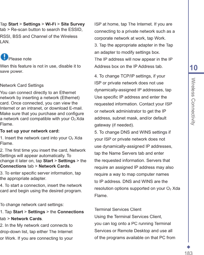 18310 Wireless ConnectivityTap Start > Settings > Wi-Fi > Site Surveytab > Re-scan button to search the ESSID,RSSI, BSS and Channel of the Wireless LAN.Please noteWen this feature is not in use, disable it to save power.Network Card SettingsYou can connect directly to an Ethernet network by inserting a network (Ethernet) card. Once connected, you can view the Internet or an intranet, or download E-mail. Make sure that you purchase and conﬁ gure a network card compatible with your O2 Xda Flame.To set up your network card:1. Insert the network card into your O2 Xda Flame.2. The ﬁ rst time you insert the card, Network Settings will appear automatically. To change it later on, tap Start > Settings > the Connections tab > NetworkCards.3. To enter speciﬁ c server information, tap the appropriate adapter.4. To start a connection, insert the network card and begin using the desired program.To change network card settings:1. Tap Start > Settings > the Connectionstab > NetworkCards.2. In the My network card connects todrop-down list, tap either The Internetor Work. If you are connecting to yourISP at home, tap The Internet. If you areconnecting to a private network such as acorporate network at work, tap Work.3. Tap the appropriate adapter in the Tapan adapter to modify settings box.The IP address will now appear in the IPAddress box on the IP Address tab.4. To change TCP/IP settings, if yourISP or private network does not usedynamically-assigned IP addresses, tapUse speciﬁ c IP address and enter therequested information. Contact your ISPor network administrator to get the IPaddress, subnet mask, and/or defaultgateway (if needed).5. To change DNS and WINS settings ifyour ISP or private network does notuse dynamically-assigned IP addresses,tap the Name Servers tab and enterthe requested information. Servers thatrequire an assigned IP address may alsorequire a way to map computer namesto IP address. DNS and WINS are theresolution options supported on your O2 XdaFlame.Terminal Services ClientUsing the Terminal Services Client,you can log onto a PC running TerminalServices or Remote Desktop and use allof the programs available on that PC from
