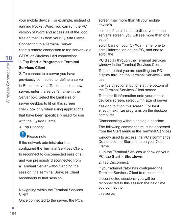 18410Wireless Connectivityyour mobile device. For example, instead ofrunning Pocket Word, you can run the PCversion of Word and access all of the .docﬁ les on that PC from your O2 Xda Flame.Connecting to a Terminal ServerStart a remote connection to the server via aGPRS or Wireless LAN connection:1. Tap Start > Programs > TerminalServices Client.2. To connect to a server you havepreviously connected to, deﬁ ne a serverin Recent servers. To connect to a newserver, enter the server&rsquo;s name in theServer box. Select the Limit size ofserver desktop to ﬁ t on this screencheck box only when using applicationsthat have been speciﬁ cally sized for usewith the O2 Xda Flame.3. Tap Connect.Please noteIf the network administrator hasconﬁ gured the Terminal Services Clientto reconnect to disconnected sessions,and you previously disconnected froma Terminal Server without ending thesession, the Terminal Services Clientreconnects to that session.Navigating within the Terminal Services ClientOnce connected to the server, the PC&rsquo;s screen may more than ﬁ ll your mobile device&rsquo;sscreen. If scroll bars are displayed on the server&rsquo;s screen, you will see more than one set ofscroll bars on your O2 Xda Flame: one to scroll information on the PC, and one to scroll thePC display through the Terminal Services window in the Terminal Services Client.To ensure that you are scrolling the PC display through the Terminal Services Client, usethe ﬁ ve directional buttons at the bottom of the Terminal Services Client screen.To better ﬁ t information onto your mobile device&rsquo;s screen, select Limit size of serverdesktop to ﬁ t on this screen. For best effect, maximize programs on the desktop computer.Disconnecting without ending a session:The following commands must be accessed from the Start menu in the Terminal Serviceswindow used to access the PC&rsquo;s commands. Do not use the Start menu on your Xda Flame.1. In the Terminal Services window on your PC, tap Start > Shutdown.2. Tap Disconnect.If your administrator has conﬁ gured the Terminal Services Client to reconnect todisconnected sessions, you will be reconnected to this session the next time you connect tothis server.