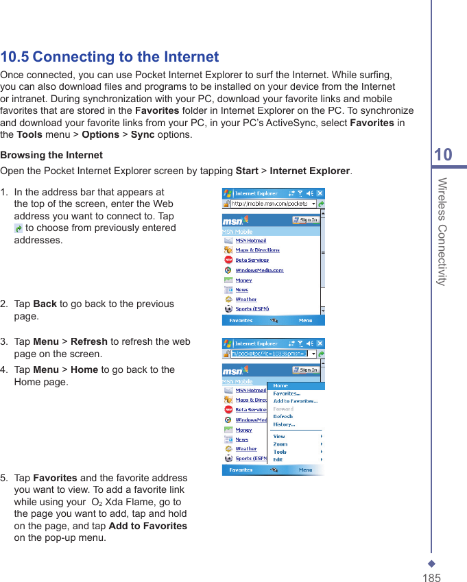 18510 Wireless Connectivity10.5  Connecting to the InternetOnce connected, you can use Pocket Internet Explorer to surf the Internet. While surﬁ ng, you can also download ﬁ les and programs to be installed on your device from the Internet or intranet. During synchronization with your PC, download your favorite links and mobile favorites that are stored in the Favorites folder in Internet Explorer on the PC. To synchronize and download your favorite links from your PC, in your PC&rsquo;s ActiveSync, select Favorites in the Tools menu > Options > Sync options.Browsing the Internet Open the Pocket Internet Explorer screen by tapping Start > Internet Explorer.1.   In the address bar that appears at the top of the screen, enter the Web address you want to connect to. Tap  to choose from previously entered addresses.2.   Tap Back to go back to the previous page. 3.   Tap Menu > Refresh to refresh the web page on the screen. 4.   Tap Menu > Home to go back to the Home page. 5.   Tap Favorites and the favorite address you want to view. To add a favorite link while using your  O2 Xda Flame, go to the page you want to add, tap and hold on the page, and tap Add to Favoriteson the pop-up menu.