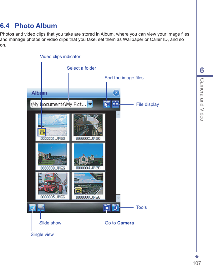 1076Camera and Video 6.4  Photo AlbumPhotos and video clips that you take are stored in Album, where you can view your image ﬁ les and manage photos or video clips that you take, set them as Wallpaper or Caller ID, and so on.Select a folderSort the image ﬁ lesFile displaySingle viewSlide show Go to CameraVideo clips indicatorTools