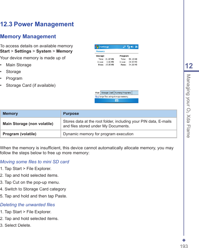19312Managing your O2 Xda Flame12.3 Power Management Memory ManagementTo access details on available memory Start > Settings > System > MemoryYour device memory is made up of&bull;   Main Storage&bull;   Storage&bull;   Program&bull;   Storage Card (if available)MemoryPurposeMain Storage (non volatile)Stores data at the root folder, including your PIN data, E-mails and files stored under My Documents.Program (volatile)Dynamic memory for program executionWhen the memory is insufﬁ cient, this device cannot automatically allocate memory, you may follow the steps below to free up more memory:Moving some ﬁ les to mini SD card1. Tap Start > File Explorer.2. Tap and hold selected items.3. Tap Cut on the pop-up menu.4. Switch to Storage Card category5. Tap and hold and then tap Paste.Deleting the unwanted ﬁ les1. Tap Start > File Explorer.2. Tap and hold selected items.3. Select Delete.