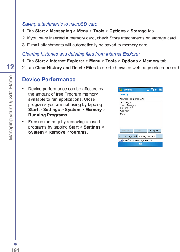 19412Managing your O2Xda FlameSaving attachments to microSD card1. Tap Start > Messaging > Menu > Tools > Options > Storage tab.2. If you have inserted a memory card, check Store attachments on storage card.3. E-mail attachments will automatically be saved to memory card.Clearing histories and deleting ﬁ les from Internet Explorer1. Tap Start > InternetExplorer > Explorer > ExplorerMenu > Tools > Options > Memory tab.2. Tap Clear History and Delete Files to delete browsed web page related record.Device Performance&bull;   Device performance can be affected by the amount of free Program memory available to run applications. Close programs you are not using by tapping Start > Settings > System > Memory > Running Programs.&bull;   Free up memory by removing unused programs by tapping Start > Settings > System > Remove Programs.