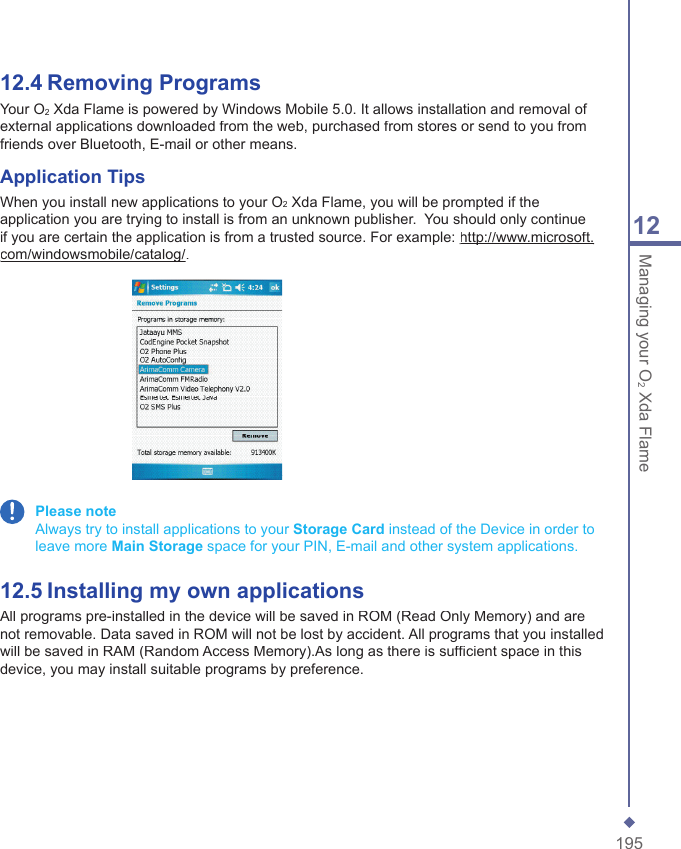 19512Managing your O2 Xda Flame12.4   Removing ProgramsYour O2 Xda Flame is powered by Windows Mobile 5.0. It allows installation and removal of external applications downloaded from the web, purchased from stores or send to you from friends over Bluetooth, E-mail or other means.Application TipsWhen you install new applications to your O2 Xda Flame, you will be prompted if the application you are trying to install is from an unknown publisher.  You should only continue if you are certain the application is from a trusted source. For example: http://www.microsoft.http://www.microsoft.com/windowsmobile/catalog/com/windowsmobile/catalog/. Please note    Always try to install applications to your Storage Card instead of the Device in order to leave more Main Storage space for your PIN, E-mail and other system applications.12.5   Installing my own applicationsAll programs pre-installed in the device will be saved in ROM (Read Only Memory) and are not removable. Data saved in ROM will not be lost by accident. All programs that you installed will be saved in RAM (Random Access Memory).As long as there is sufﬁ cient space in this device, you may install suitable programs by preference.
