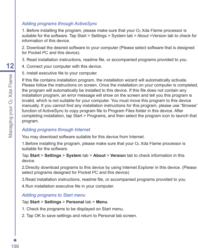 19612Managing your O2Xda FlameAdding programs through ActiveSync1. Before installing the program, please make sure that your O2 Xda Flame processor is suitable for the software. Tap Start > Settings > System tab > About >Version tab to check for information of this device.2. Download the desired software to your computer (Please select software that is designed for Pocket PC and this device).3. Read installation instructions, readme ﬁ le, or accompanied programs provided to you.4. Connect your computer with this device.5. Install executive ﬁ le to your computer.If this ﬁ le contains installation program, the installation wizard will automatically activate. Please follow the instructions on screen. Once the installation on your computer is completed, the program will automatically be installed to this device. If this ﬁ le does not contain any installation program, an error message will show on the screen and tell you this program is invalid, which is not suitable for your computer. You must move this program to this device manually. If you cannot ﬁ nd any installation instructions for this program, please use &ldquo;Browse&rdquo; function of ActiveSync to copy program ﬁ le to Program Files folder in this device. After completing installation, tap Start > Programs, and then select the program icon to launch that program.Adding programs through InternetYou may download software suitable for this device from Internet.1.Before installing the program, please make sure that your O2 Xda Flame processor is suitable for the software.Tap Start > Settings > System tab > About > Version tab to check information in this device.2.Directly download programs to this device by using Internet Explorer in this device. (Please select programs designed for Pocket PC and this device)3.Read installation instructions, readme ﬁ le, or accompanied programs provided to you.4.Run installation executive ﬁ le in your computer.Adding programs to Start menuTap Start > Settings > Personal tab > Menu.1. Check the programs to be displayed on Start menu.2. Tap OK to save settings and return to Personal tab screen.