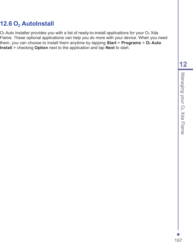 19712Managing your O2 Xda Flame12.6 O2 AutoInstallO2 Auto Installer provides you with a list of ready-to-install applications for your O2 Xda Flame. These optional applications can help you do more with your device. When you need them, you can choose to install them anytime by tapping Start > Programs > O2 Auto Install > checking Option next to the application and tap Next to start.
