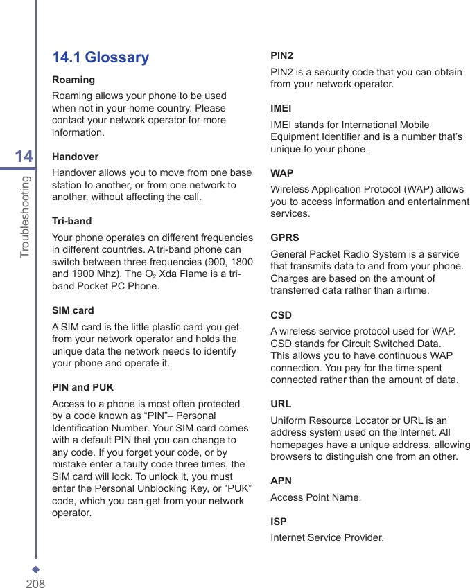 20814Troubleshooting14.1  GlossaryRoamingRoaming allows your phone to be used when not in your home country. Please contact your network operator for more information.HandoverHandover allows you to move from one base station to another, or from one network to another, without affecting the call.Tri-bandYour phone operates on different frequencies in different countries. A tri-band phone can switch between three frequencies (900, 1800 and 1900 Mhz). The O2 Xda Flame is a tri-band Pocket PC Phone.SIM cardA SIM card is the little plastic card you get from your network operator and holds the unique data the network needs to identify your phone and operate it.PIN and PUKAccess to a phone is most often protected by a code known as &ldquo;PIN&rdquo;&ndash; Personal Identiﬁ cation Number. Your SIM card comes with a default PIN that you can change to any code. If you forget your code, or by mistake enter a faulty code three times, the SIM card will lock. To unlock it, you must enter the Personal Unblocking Key, or &ldquo;PUK&rdquo; code, which you can get from your network operator.PIN2PIN2 is a security code that you can obtain from your network operator.IMEIIMEI stands for International Mobile Equipment Identiﬁ er and is a number that&rsquo;s unique to your phone.WAPWireless Application Protocol (WAP) allows you to access information and entertainment services.GPRSGeneral Packet Radio System is a service that transmits data to and from your phone. Charges are based on the amount of transferred data rather than airtime.CSDA wireless service protocol used for WAP. CSD stands for Circuit Switched Data. This allows you to have continuous WAP connection. You pay for the time spent connected rather than the amount of data.URLUniform Resource Locator or URL is an address system used on the Internet. All homepages have a unique address, allowing browsers to distinguish one from an other.APNAccess Point Name.ISPInternet Service Provider.